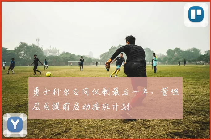 勇士科尔合同仅剩最后一年,管理层或提前启动接班计划