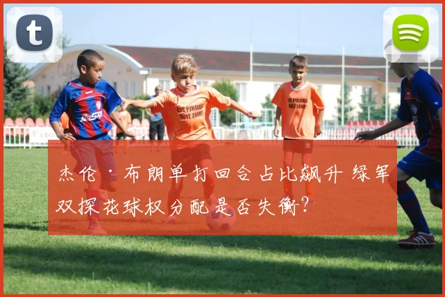 杰伦·布朗单打回合占比飙升 绿军双探花球权分配是否失衡？