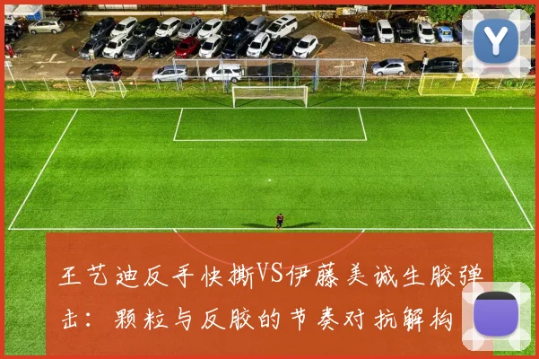 王艺迪反手快撕VS伊藤美诚生胶弹击：颗粒与反胶的节奏对抗解构
