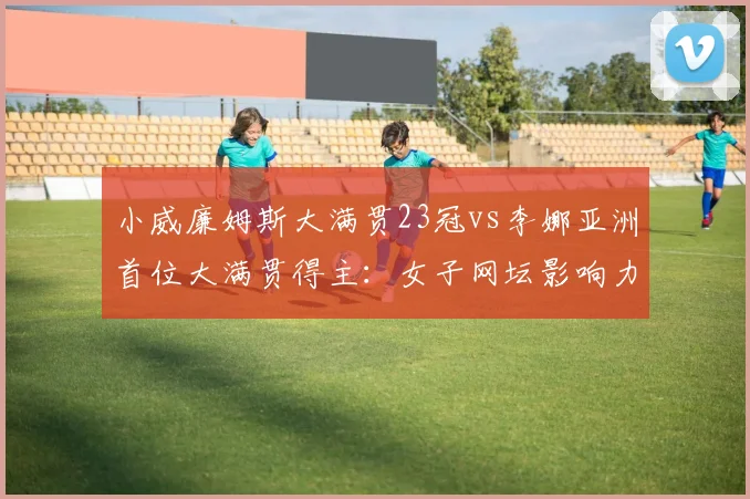 小威廉姆斯大满贯23冠vs李娜亚洲首位大满贯得主:女子网坛影响力双重维度对比
