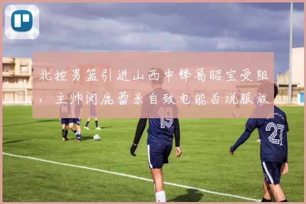 北控男篮引进山西中锋葛昭宝受阻,主帅闵鹿蕾亲自致电能否说服放人?