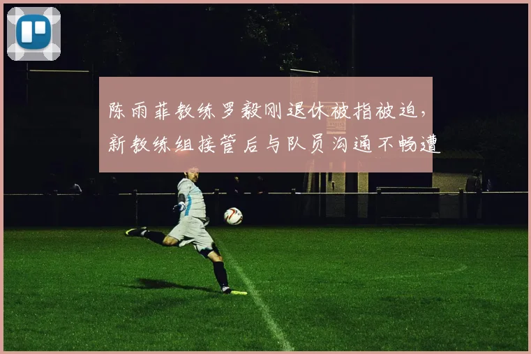 陈雨菲教练罗毅刚退休被指被迫,新教练组接管后与队员沟通不畅遭批